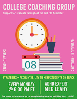 Support for students throughout the Fall 2023 Semester.  Strategies and Accountability to keep students on track.  Every Monday at 6:30 PM eastern time with ADHD expert Meg Leahy.  $1600 for 11 weeks.  October 2 through December 11.  For more information, go to leahylearning.com or call Meg at 484-222-0272.